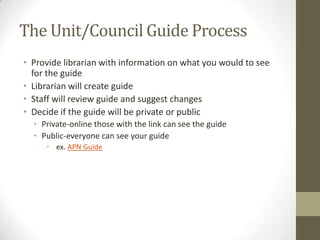 The Unit/Council Guide Process
• Provide librarian with information on what you would to see
for the guide
• Librarian will create guide
• Staff will review guide and suggest changes
• Decide if the guide will be private or public
• Private-online those with the link can see the guide
• Public-everyone can see your guide
• ex. APN Guide

 