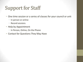 Support for Staff
• One time session or a series of classes for your council or unit
• In person or online
• Record sessions

• Help by Appointment
• In Person, Online, On the Phone

• Contact for Questions They May Have

 