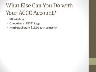What Else Can You Do with
Your ACCC Account?
• UIC wireless
• Computers at LHS Chicago
• Printing at library-$15.00 each semester

 