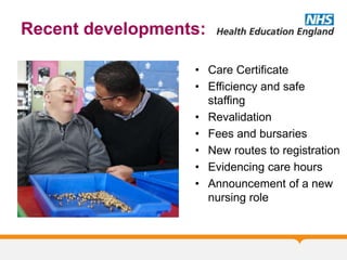 Recent developments:
• Care Certificate
• Efficiency and safe
staffing
• Revalidation
• Fees and bursaries
• New routes to registration
• Evidencing care hours
• Announcement of a new
nursing role
 