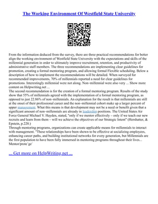 The Working Environment Of Westfield State University
From the information deduced from the survey, there are three practical recommendations for better
align the working environment of Westfield State University with the expectations and skills of the
millennial generation in order to ultimately improve recruitment, retention, and productivity of
administrative staff members. The three recommendations are implementing clear guidelines for
promotion, creating a formal mentoring program, and allowing formal Flexible scheduling. Below a
description of how to implement the recommendations will be detailed. When surveyed for
recommended improvements, 70% of millennials reported a need for clear guidelines for
promotions. Interestingly millennial were not along. Non–millennial were also very ... Show more
content on Helpwriting.net ...
The second recommendation is for the creation of a formal mentoring program. Results of the study
show that 55% of millennials agreed with the implementation of a formal mentoring program, as
opposed to just 22.86% of non–millennials. An explanation for the result is that millennials are still
at the onset of their professional career and the non–millennial cohort make up a larger percent of
upper management. What this means is that development may not be a need or benefit given that a
significant amount of non–millennials are already in leadership positions. The United States Air
Force General Michael V. Hayden, stated, ''only if we mentor effectively – only if we teach our new
recruits and learn from them – will we achieve the objectives of our Strategic Intent" (Hershatter, &
Epstein, p.220.)
Through mentoring programs, organizations can create applicable means for millennials to interact
with management. "These relationships have been shown to be effective at socializing employees,
enhancing career paths, and building institutional networks for every generation, but Millennials are
the first population to have been fully immersed in mentoring programs throughout their lives...
Mentor/prote´ge´
... Get more on HelpWriting.net ...
 