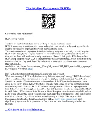 The Working Environment Of IKEA
Co–workers' work environment:
IKEA' people values:
The term co–worker stands for a person working at IKEA's plants and shops.
IKEA is a company promoting social values and paying close attention to the work atmosphere in
order to encourage its employees to develop their talents and skills.
They want to make their employees feel unique and fully integrated to an entity. In order to grow,
IKEA thinks through; the company needs to see its employees evolving at the same time. Hence,
they provide them with a safe and healthy environment. To reach their goals, IKEA launched the
IKEA Group People Strategy 2020 to strengthen their management strategy, which aims at fulfilling
the needs of an evolving work force. They also want to associate five ... Show more content on
Helpwriting.net ...
Available at: http://www.ikea.com/ms/en_US/img/ad_content/2015_IKEA_sustainability_report.pdf
(Accessed: 15 November 2016).
PART 2: List the stumbling blocks for actions and total achievement
What issues managed IKEA while implementing their new company's strategy? IKEA does a lot of
effort to implement their new company's strategy for 2020, so called, Positive & Planet Positive
Strategy. In spite of IKEA's commitment to human rights, it is difficult for them to control their
entire global supply chain. IKEA with other of retailers, were lighted on having suppliers in India
which employ labor. However, IKEA declares that those proves were found in carpets producer
from India from only four suppliers. (Max Ebnother, 2014) Another scandal case appeared for IKEA
in 2013. In fact, IKEA removed from the sale in fifteen European countries frozen meatballs, sold in
packs of one kilo, as they would contain horse's meat, according to the results of a test carried out in
the Czech Republic. They tried to reassure the community in doing a DNA to prove their
transparency. Finally, after this ethical challenge, IKEA's supply chain management might
significantly improve as the organization. In fact, it was not their first alimentary scandal case.
(Reuters,
... Get more on HelpWriting.net ...
 