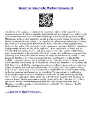 Improving A Successful Working Environment
Adaptability in the workplace is a necessity. In order for an employee to be successful, it is
imperative to remain flexible and accessible. Regardless of what your job title is, an employer needs
a well–rounded individual with the desire to help the organization succeed by any means possible.
Maintaining a certain level of adaptability can help create a successful working environment. Most
job descriptions often include a phrase or two regarding the right of management to add or rearrange
responsibilities at their discretion. For many years, it has always been the employee remaining
flexible for the employer. The new trend in employment is slowly shifting in flexibility. Not only are
employees expected to be flexible, but the employers ... Show more content on Helpwriting.net ...
Working 9 to 5 became the way of life. Job duties stayed at work, while workers went home and
came back the next day to the same duties. Slowly, we evolved into a highly competitive and highly
demanding world that required more and more of the employees' time in and out of work. At some
point, something had to give. That giving eventually came from the employer. The flexible
workplace began with a simple concept and basic structure. According to the U.S. Department of
Labor website on work hours (n.d.), "A flexible work schedule is an alternative to the traditional 9 to
5, 40–hour work week. It allows employees to vary their arrival and/or departure times. Under some
policies, employees must work a prescribed number of hours a pay period and be present during a
daily core time." While many believe this definition of flextime to be the basis of flexible working,
the flexible workplace trend is growing even beyond that. The newest trends beyond flextime
include compressing the workweek, allowing flexible locations for work, job sharing, extended
leaves of absence, phased and partial retirements, and work/family programs. With an increasing
amount of support, flexible workplaces are rapidly growing within the United States. Let's take a
look at what flexibility in the workplace can mean. The following definitions were found in
Managing Human Resources by Scott Snell and George Bohlander (2013). Flextime: flexible
working hours that permit
... Get more on HelpWriting.net ...
 