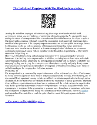 The Individual Employee With The Working Knowledge...
Arming the individual employee with the working knowledge associated with their work
environment goes a long way in terms of supporting information security. As an example, users
during the course of employment will be exposed to confidential information. In efforts or reduce
the risk of leaks associated with such content the organization must require all employees sign a
confidentiality agreement if the company expects the data to not become public knowledge. Issues
tied to printed works are just one example of the requirement regarding policy generation.
Moreover, users must be aware that their actions on the organization 's information system are
continually monitored, because without such knowledge In addition to combating ... Show more
content on Helpwriting.net ...
However, without the backing and adherence from senior level management policy creation
becomes a box checking event to pass audits. In addition, receiving buy–in from users, to include
senior management, must understand the consequences associated with the failures to abide by the
company's policy, and levying the consequence to all employees equally and justly. Lastly, users
must understand why policies and procedures are in place. Without understanding, user's behavior
will ultimately put the company in a defensive position.
Policy Buy–In
For an organization to run smoothly, organizations must utilize polies and procedures. Furthermore,
to ensure a smooth operation those policies and procedures must be enforced. Unfortunately, one of
the most difficult aspects of ensuing policies are effective within the organization is through policy
enforcement. Users themselves have the ability stress the boundaries of policy guidelines. There are
those within an organization who at times have a problem with the policies within the organization
who dislike guidelines before them to include top performers. However, an equal treatment from
management is important if the organization is to assure users throughout organizations understand
the enforcement of organizational policy will levied equally to all individuals. However, security
professionals will are not able to reach the point of enforcement if the policy presented to the
executive
... Get more on HelpWriting.net ...
 