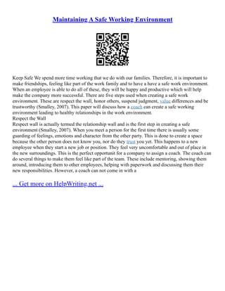 Maintaining A Safe Working Environment
Keep Safe We spend more time working that we do with our families. Therefore, it is important to
make friendships, feeling like part of the work family and to have a have a safe work environment.
When an employee is able to do all of these, they will be happy and productive which will help
make the company more successful. There are five steps used when creating a safe work
environment. These are respect the wall, honor others, suspend judgment, value differences and be
trustworthy (Smalley, 2007). This paper will discuss how a coach can create a safe working
environment leading to healthy relationships in the work environment.
Respect the Wall
Respect wall is actually termed the relationship wall and is the first step in creating a safe
environment (Smalley, 2007). When you meet a person for the first time there is usually some
guarding of feelings, emotions and character from the other party. This is done to create a space
because the other person does not know you, nor do they trust you yet. This happens to a new
employee when they start a new job or position. They feel very uncomfortable and out of place in
the new surroundings. This is the perfect opportunit for a company to assign a coach. The coach can
do several things to make them feel like part of the team. These include mentoring, showing them
around, introducing them to other employees, helping with paperwork and discussing them their
new responsibilities. However, a coach can not come in with a
... Get more on HelpWriting.net ...
 