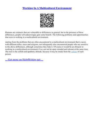 Working In A Multicultural Environment
Humans are creatures that are vulnerable to differences in general, but in the presence of these
differences, people will unknowingly gain some benefit. The following problems and opporrtunities
that exist in working in a multicultural environment.
starting from the problems that are often encountered in a multicultural environment that is racist,
with different tribes, races and religions, not infrequently also encountered people who are sensitive
to the above differences, although sometimes they hide it. Of course it would be an obstacle to
working in a multicultural environment if we can not be open–minded and tolerant at the same time.
The next is the selfish and apathetic attitude, because it may be innate from the culture of each
person
... Get more on HelpWriting.net ...
 