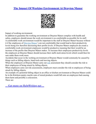 The Impact Of Working Environment At Drayton Manor
Impact of working environment
In addition to guarantee the working environment at Drayton Manor complies with health and
safety, employers should ensure the work environment is as comfortable as possible for its staff.
A comfortable work environment would be important to the staff at Drayton Manor because without
it if the employees of Drayton Manor 's are not comfortable that would lead to their productivity
levels being low therefore decreasing their profits levels. If Drayton Manor employers do create a
comfortable work environment employees would be productive meaning that their would be an
increase of the profits that Drayton Manor makes. To increase their employees productivity levels
the employers at Drayton Manor should increase their staffs motivation levels which would then for
sure make them work more.
Accidents that occur in the working environment at Drayton Manor would commonly be caused by
things such as falling objects, hand tools and moving objects.
When the employers at Drayton Manor carry out risk assessment they should consider the risk to
their employees of being struck by falling objects.
When employers carry out risk assessments, employers must consider the risk to employees of being
struck by falling objects.
An example of a potential falling object in an office or kitchen environment at Drayton Manor could
be in the Kitchens pantry maybe cans of stored products would fall onto an employees had causing
them harm and possibly a concussion.
There are
... Get more on HelpWriting.net ...
 