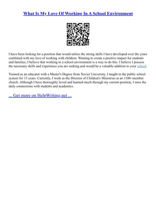 What Is My Love Of Working In A School Environment
I have been looking for a position that would utilize the strong skills I have developed over the years
combined with my love of working with children. Wanting to create a positive impact for students
and families, I believe that working in a school environment is a way to do this. I believe I possess
the necessary skills and experience you are seeking and would be a valuable addition to your school.
Trained as an educator with a Master's Degree from Xavier University, I taught in the public school
system for 13 years. Currently, I work as the Director of Children's Ministries at an 1100–member
church. Although I have thoroughly loved and learned much through my current position, I miss the
daily connections with students and academics.
... Get more on HelpWriting.net ...
 