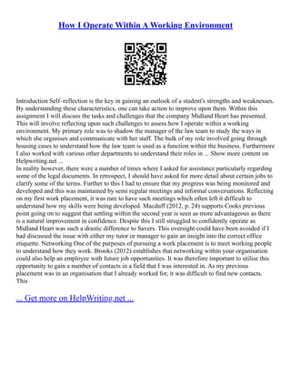 How I Operate Within A Working Environment
Introduction Self–reflection is the key in gaining an outlook of a student's strengths and weaknesses.
By understanding these characteristics, one can take action to improve upon them. Within this
assignment I will discuss the tasks and challenges that the company Midland Heart has presented.
This will involve reflecting upon such challenges to assess how I operate within a working
environment. My primary role was to shadow the manager of the law team to study the ways in
which she organises and communicate with her staff. The bulk of my role involved going through
housing cases to understand how the law team is used as a function within the business. Furthermore
I also worked with various other departments to understand their roles in ... Show more content on
Helpwriting.net ...
In reality however, there were a number of times where I asked for assistance particularly regarding
some of the legal documents. In retrospect, I should have asked for more detail about certain jobs to
clarify some of the terms. Further to this I had to ensure that my progress was being monitored and
developed and this was maintained by semi regular meetings and informal conversations. Reflecting
on my first work placement, it was rare to have such meetings which often left it difficult to
understand how my skills were being developed. Macduff (2012, p. 24) supports Cooks previous
point going on to suggest that settling within the second year is seen as more advantageous as there
is a natural improvement in confidence. Despite this I still struggled to confidently operate as
Midland Heart was such a drastic difference to Savers. This oversight could have been avoided if I
had discussed the issue with either my tutor or manager to gain an insight into the correct office
etiquette. Networking One of the purposes of pursuing a work placement is to meet working people
to understand how they work. Brooks (2012) establishes that networking within your organisation
could also help an employee with future job opportunities. It was therefore important to utilise this
opportunity to gain a number of contacts in a field that I was interested in. As my previous
placement was in an organisation that I already worked for, it was difficult to find new contacts.
This
... Get more on HelpWriting.net ...
 
