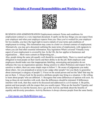 Principles of Personal Responsibilities and Working in a...
BUSINESS AND ADMINISTRATION Employment contracts Terms and conditions An
employment contract is a very important document. It spells out the key things you can expect from
your employer and what your employer expects from you. Once you've worked for your employer
for two months, you have the legal right to receive details of your terms and conditions of
employment in writing. This information may come in a letter or a formal contract of employment.
Alternatively, you may get a document outlining the main terms of employment, with signposts to
where you can find other essential information. Key legislation What's covered? Virtually every
aspect of your employment is covered by law. In the UK, the law applies to businesses and
organisations ... Show more content on Helpwriting.net ...
Also, people doing the same job equally well should be rewarded fairly. There is a moral and legal
obligation to treat people on their merits and their ability to do the job. Both employers and
employees should make sure that inappropriate labelling, stereotyping and prejudice do not
influence the way an organisation operates. Being sensitive to others Politeness and respect To be
sensitive to others, there are some simple steps to follow! 1. Be aware of judgements you make
about others. Are you prejudiced or prone to pre–judge other people? Are you likely to generalise
about (stereotype) a category of people? 2. Focus on the actual person and not the 'label' that may be
put on them. 3. Always look for the positive attributes people may bring to a situation. 4. Be willing
to learn about people 'who are different'. 5. Recognise that some differences of opinion will exist. As
long as these do not interfere with work, then the differences should be tolerated. If differences
interfere with work, then they need to be discussed and addressed in a civil manner. 6. Be polite,
patient and treat people with the respect that you would expect. What are the benefits? Equality and
diversity Before we end the Session, have a go at this Activity and think about the benefits of
equality and diversity procedures. Activity Business A always chooses people from the same family
... Get more on HelpWriting.net ...
 