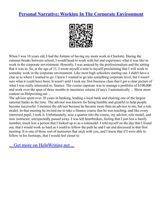 Personal Narrative: Working In The Corporate Environment
When I was 10 years old, I had the fortune of having my mom work in Charlotte. During the
summer breaks between school, I would head to work with her and experience what it was like to
work in the corporate environment. Honestly, I was amazed by the professionalism and the setting
that it was in. So, at the age of 11, I wrote myself a note to myself proclaiming that I will work to
someday work in the corporate environment. Like most high schoolers starting out, I didn't have a
clue as to where I wanted to go. I knew I wanted to go into something corporate level, but I wasn't
sure what it could have been. It wasn't until I took my first business class that I got a clear picture of
what I was really interested in, finance. The course capstone was to manage a portfolio of $100,000
and work over the span of three months to maximize returns (if any). I automatically ... Show more
content on Helpwriting.net ...
The advisor spent over 30 years in banking, leading a local bank and chairing one of the largest
national banks as the time. The advisor was known for being humble and greatful to help people
become successful. I mention the advisor because he became more than an advisor to me, but a role
model. In that meeting he invited me to take a finance course that he was teaching, and like every
interested pupil, I took it. Unfortunately, near a quarter into the course, my advisor, role model, and
now instructor, unexpectedly passed away. I was left heartbroken, feeling that I just lost a family
member, much less a person that I looked up to as a rolemodel. I told myself on the day that I found
out, that I would work as hard as I could to follow the path he and I sat and discussed in that first
meeting. It is one of those sort of memories that stick with you, and I knew that if I were able to
follow in his footsteps, that I would feel closer to
... Get more on HelpWriting.net ...
 