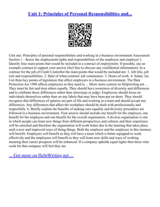 Unit 1: Principles of Personal Responsibilities and...
Unit one: Principles of personal responsibilities and working in a business environment Assessment
Section 1 – Know the employment rights and responsibilities of the employee and employer 1.
Identify four main points that would be included in a contract of employment. If possible, use an
example contract to support your answer (feel free to obscure any confidential information). In a
contract for the job of Credit Controller the main points that would be included are: 1. Job title, job
role and responsibilities. 2. Date of when contract/ job commences. 3. Hours of work. 4. Salary 2a)
List three key points of legislation that affect employers in a business environment. The Data
Protection Act 1998 affects employers as they need to ... Show more content on Helpwriting.net ...
They must be fair and treat others equally. They should have awareness of diversity and differences
and to celebrate those differences rather than stereotype or judge. Employees should focus on
individuals themselves rather than on any labels that may have been put on them. They should
recognise that differences of opinion are part of life and working in a team and should accept any
differences. Any differences that affect the workplace should be dealt with professionally and
respectfully. 6. Briefly explain the benefits of making sure equality and diversity procedures are
followed in a business environment. Your answer should include one benefit for the employer, one
benefit for the employee and one benefit for the overall organisation. A diverse organisation is one
in which people can learn new things from different perspectives and cultures and their experience
will be enriched and therefore the organisation will work better due to the learning that takes place
such a new and improved ways of doing things. Both the employer and the employee in this instance
will benefit. Employers will benefit as they will have a team which is better equipped to work
effectively and the employees will benefit as they will learn new skills and ways of working
meaning their career prospects will be enhanced. If a company upholds equal rights then those who
work for that company will feel they are
... Get more on HelpWriting.net ...
 