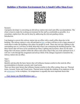 Building A Working Environment For A Small Coffee Shop Essay
Scenario
A property developer is converting an old railway station into retail and office accommodation. The
client is keen to make the working environment for the staff as comfortable as possible. As a
consultant, explain how this can be done by addressing the relevant grading criteria.
Introduction
I am hoping to convert this railway station into an office with a small coffee shop also in the
building. The railway station is very old and hard to heat, so there will have to be a large amount of
work done to make the building a nice place for people to work. There also isn't any lighting in the
surrounding area so I will have to think about that when I am contracting the building proposal. The
three factors that will have to be considered are Heat, Lighting and Acoustics, these are the main
things that will ensure comfort within the offices and corner shop if they are at the optimum level. I
will now work through the assignment and always think of the changes required to transform the
railway station into an office.
Task 1
Task A:
Identify and describe the basic factors that will influence human comfort in the retail & office
accommodation in thermal, acoustic and visual terms.
There are three main factors that influence human comfort in the office setting, these are: Thermal
terms, Acoustic Terms and Visual terms. Thermal terms include the clothing of an employee or the
air temperature in the workplace. Air temperature is arguably the most important factor that
... Get more on HelpWriting.net ...
 