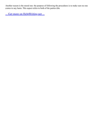 Another reason is the moral one: the purpose of following the procedures is to make sure no one
comes to any harm. This aspect refers to both of the parties (the
... Get more on HelpWriting.net ...
 