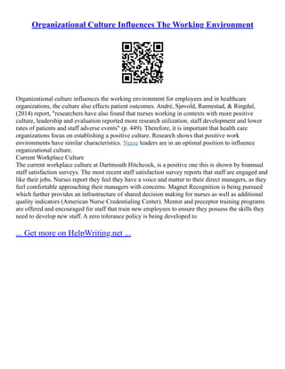 Organizational Culture Influences The Working Environment
Organizational culture influences the working environment for employees and in healthcare
organizations, the culture also effects patient outcomes. André, Sjøvold, Rannestad, & Ringdal,
(2014) report, "researchers have also found that nurses working in contexts with more positive
culture, leadership and evaluation reported more research utilization, staff development and lower
rates of patients and staff adverse events" (p. 449). Therefore, it is important that health care
organizations focus on establishing a positive culture. Research shows that positive work
environments have similar characteristics. Nurse leaders are in an optimal position to influence
organizational culture.
Current Workplace Culture
The current workplace culture at Dartmouth Hitchcock, is a positive one this is shown by biannual
staff satisfaction surveys. The most recent staff satisfaction survey reports that staff are engaged and
like their jobs. Nurses report they feel they have a voice and matter to their direct managers, as they
feel comfortable approaching their managers with concerns. Magnet Recognition is being pursued
which further provides an infrastructure of shared decision making for nurses as well as additional
quality indicators (American Nurse Credentialing Center). Mentor and preceptor training programs
are offered and encouraged for staff that train new employees to ensure they possess the skills they
need to develop new staff. A zero tolerance policy is being developed to
... Get more on HelpWriting.net ...
 
