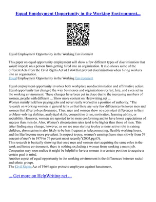Equal Employment Opportunity in the Working Environment...
Equal Employment Opportunity in the Working Environment
This paper on equal opportunity employment will show a few different types of discrimination that
would impede on a person from getting hired into an organization. It also shows some of the
different Acts from the Civil Rights Act of 1964 that prevent discrimination when hiring workers
into an organization.
Equal Employment Opportunity in the Working Environment
Equal employment opportunity involves both workplace nondiscrimination and affirmative action.
Equal opportunity has changed the way businesses and organizations recruit, hire, and even act in
the working environment. These changes have been put in place due to the increasing numbers of
women, people with different ... Show more content on Helpwriting.net ...
Women mainly held low paying jobs and never really worked in a position of authority. "The
research on working women in general tells us that there are very few differences between men and
women that affect job performance. Thus, men and women show no consistent differences in their
problem–solving abilities, analytical skills, competitive drive, motivation, learning ability, or
sociability. However, women are reported to be more conforming and to have lower expectations of
success than men do. Also, Women's absenteeism rates tend to be higher than those of men. This
latter finding may change, however, as we see men starting to play a more active role in raising
children; absenteeism is also likely to be less frequent as telecommuting, flexible working hours,
and the like become more prevalent. In respect to pay, women's earnings have risen slowly from 59
percent of men's in 1979 to 76 percent most recently"(2003,pg.63).
This research is basically showing that once men and women start acquiring the same roles in the
work and home environment, there is nothing excluding a woman from working a mans job.
Companies may soon realize it might be helpful to have a woman in a certain position to acquire a
certain goal in mind.
Another aspect of equal opportunity in the working environment is the differences between racial
and ethnic groups.
The Civil Rights Act of 1964 again protects employees against harassment,
... Get more on HelpWriting.net ...
 