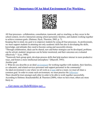 The Importance Of An Ideal Environment For Working...
All four processes– collaboration, consultation, teamwork, and co–teaching, as they occur in the
school context, involve interaction among school personnel, families, and students working together
to achieve common goals. (Dettmer, Dyck, Thurston, 2005, p. 7)
Keeping that in mind, my goal is to empower students by using all four processes. As professionals,
we must support students in attaining not only academic skills but also in developing the skills,
knowledge, and attitudes they need to become caring and successful citizens.
"Through collaboration, ideas can be shared, new and better strategies can be developed, problems
can be solved, students' progresses can be better monitored, and their outcomes are evaluated
effectively."¬ (Lee, 1996).
"Teamwork fuels group spirit, develops process skills that help teachers interact in more productive
ways, and fosters a more intellectual atmosphere." (Maeroff, 1993).
Another goal
2. What do you describe as an ideal environment for working together with students, their families,
co–educators, and related services personnel and support personnel in the community?
An ideal environment is one where we all work as a team and as a team; we must all share a
common goal. In order to create such environment, we must practice the following:
There should be trust amongst each other in order to be able to work together successfully.
According to Dettmer, Knackendoffel, & Thurston (2009), when we have trust, others are more
likely to:
... Get more on HelpWriting.net ...
 