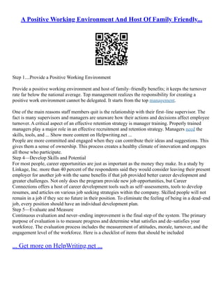 A Positive Working Environment And Host Of Family Friendly...
Step 1....Provide a Positive Working Environment
Provide a positive working environment and host of family–friendly benefits; it keeps the turnover
rate far below the national average. Top management realizes the responsibility for creating a
positive work environment cannot be delegated. It starts from the top management.
One of the main reasons staff members quit is the relationship with their first–line supervisor. The
fact is many supervisors and managers are unaware how their actions and decisions affect employee
turnover. A critical aspect of an effective retention strategy is manager training. Properly trained
managers play a major role in an effective recruitment and retention strategy. Managers need the
skills, tools, and ... Show more content on Helpwriting.net ...
People are more committed and engaged when they can contribute their ideas and suggestions. This
gives them a sense of ownership. This process creates a healthy climate of innovation and engages
all those who participate.
Step 4––Develop Skills and Potential
For most people, career opportunities are just as important as the money they make. In a study by
Linkage, Inc. more than 40 percent of the respondents said they would consider leaving their present
employer for another job with the same benefits if that job provided better career development and
greater challenges. Not only does the program provide new job opportunities, but Career
Connections offers a host of career development tools such as self–assessments, tools to develop
resumes, and articles on various job seeking strategies within the company. Skilled people will not
remain in a job if they see no future in their position. To eliminate the feeling of being in a dead–end
job, every position should have an individual development plan.
Step 5––Evaluate and Measure
Continuous evaluation and never–ending improvement is the final step of the system. The primary
purpose of evaluation is to measure progress and determine what satisfies and de–satisfies your
workforce. The evaluation process includes the measurement of attitudes, morale, turnover, and the
engagement level of the workforce. Here is a checklist of items that should be included
... Get more on HelpWriting.net ...
 