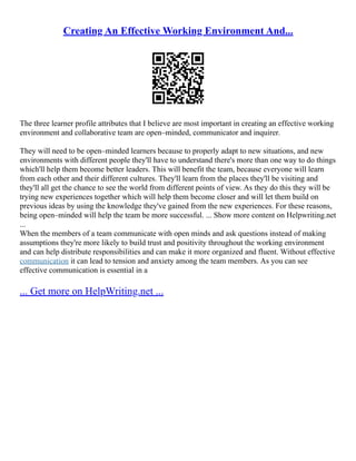 Creating An Effective Working Environment And...
The three learner profile attributes that I believe are most important in creating an effective working
environment and collaborative team are open–minded, communicator and inquirer.
They will need to be open–minded learners because to properly adapt to new situations, and new
environments with different people they'll have to understand there's more than one way to do things
which'll help them become better leaders. This will benefit the team, because everyone will learn
from each other and their different cultures. They'll learn from the places they'll be visiting and
they'll all get the chance to see the world from different points of view. As they do this they will be
trying new experiences together which will help them become closer and will let them build on
previous ideas by using the knowledge they've gained from the new experiences. For these reasons,
being open–minded will help the team be more successful. ... Show more content on Helpwriting.net
...
When the members of a team communicate with open minds and ask questions instead of making
assumptions they're more likely to build trust and positivity throughout the working environment
and can help distribute responsibilities and can make it more organized and fluent. Without effective
communication it can lead to tension and anxiety among the team members. As you can see
effective communication is essential in a
... Get more on HelpWriting.net ...
 