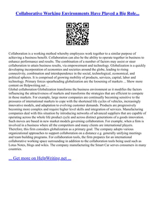 Collaborative Working Environments Have Played a Big Role...
Collaboration is a working method whereby employees work together to a similar purpose of
achieving a business benefit. Collaboration can also be the ability to operate together in business to
enhance performance and results. The combination of a number of factors may assist or steer
collaboration to attain business results, via empowerment and technology. Globalization is a quickly
developing incorporation of economies and societies around the globe, leading to rising
connectivity, combination and interdependence in the social, technological, economical, and
political spheres. It is comprised of growing mobility of products, services, capital, labor and
technology. Primary forces spearheading globalization are the loosening of markets ... Show more
content on Helpwriting.net ...
Global collaboration Globalization transforms the business environment as it modifies the factors
influencing the attractiveness of markets and transforms the strategies that are efficient to compete
in those markets. For example, large motor companies are continually becoming sensitive to the
pressures of international markets to cope with the shortened life cycles of vehicles, increasingly
innovative models, and adaptation to evolving customer demands. Products are progressively
becoming more complex and require higher level skills and integration of services. Manufacturing
companies deal with this situation by introducing networks of advanced suppliers that are capable of
operating across the whole life product cycle and across distinct generations of a goods innovation.
Such moves are based in new market models governing collaboration. For example, when a firm is
involved in a business where all the competitors and many clients are international players.
Therefore, this firm considers globalization as a primary goal. The company adopts various
organizational approaches to support collaboration on a distance e.g. generally unifying meetings
and team building programs. For collaboration tools, the firm prepares for an international
collaborative working space surrounding in addition to the collaboration tools being used such as
Lotus Notes, blogs and wikis. The company manufacturing the Smart Car serves consumers in many
countries.
... Get more on HelpWriting.net ...
 
