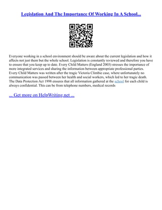 Legislation And The Importance Of Working In A School...
Everyone working in a school environment should be aware about the current legislation and how it
affects not just them but the whole school. Legislation is constantly reviewed and therefore you have
to ensure that you keep up to date. Every Child Matters (England 2003) stresses the importance of
more integrated services and sharing the information between appropriate professional parties.
Every Child Matters was written after the tragic Victoria Climbie case, where unfortunately no
communication was passed between her health and social workers, which led to her tragic death.
The Data Protection Act 1998 ensures that all information gathered at the school for each child is
always confidential. This can be from telephone numbers, medical records
... Get more on HelpWriting.net ...
 