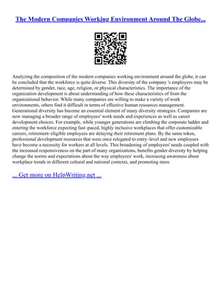 The Modern Companies Working Environment Around The Globe...
Analyzing the composition of the modern companies working environment around the globe, it can
be concluded that the workforce is quite diverse. This diversity of the company 's employees may be
determined by gender, race, age, religion, or physical characteristics. The importance of the
organization development is about understanding of how these characteristics of from the
organizational behavior. While many companies are willing to make a variety of work
environments, others find it difficult in terms of effective human resources management.
Generational diversity has become an essential element of many diversity strategies. Companies are
now managing a broader range of employees' work needs and experiences as well as career
development choices. For example, while younger generations are climbing the corporate ladder and
entering the workforce expecting fast–paced, highly inclusive workplaces that offer customizable
careers, retirement–eligible employees are delaying their retirement plans. By the same token,
professional development resources that were once relegated to entry–level and new employees
have become a necessity for workers at all levels. This broadening of employees' needs coupled with
the increased responsiveness on the part of many organizations, benefits gender diversity by helping
change the norms and expectations about the way employees' work, increasing awareness about
workplace trends in different cultural and national contexts, and promoting more
... Get more on HelpWriting.net ...
 