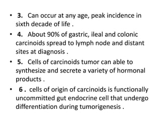 • 3. Can occur at any age, peak incidence in
sixth decade of life .
• 4. About 90% of gastric, ileal and colonic
carcinoid...