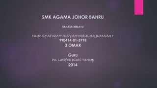 SMK AGAMA JOHOR BAHRU 
BAHASA MELAYU 
NUR SYAFIQAH AISYAH MAULAD JUMAAAT 
990414-01-5778 
3 OMAR 
Guru 
Pn Latifah Binti Tarkep 
2014 
 