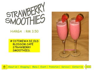 HARGA : RM 3.50

  # ISTIMEWA DI OLD
   BLOSSOM CAFÉ
   STRAWBERRY
   SMOOTHIES.




About Us | Shopping | Menu | Event | Promotion | Service | Contact Us   BACK
 