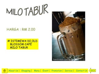 HARGA : RM 2.00


# ISTIMEWA DI OLD
 BLOSSOM CAFÉ
 MILO TABUR




About Us | Shopping | Menu | Event | Promotion | Service | Contact Us   BACK
 