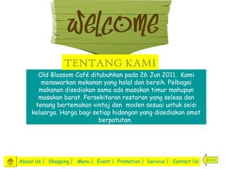 TENTANG KAMI
      Old Blossom Café ditubuhkan pada 26 Jun 2011. Kami
       menawarkan makanan yang halal dan bersih. Pelbagai
      makanan disediakan sama ada masakan timur mahupun
      masakan barat. Persekitaran restoran yang selesa dan
     tenang bertemakan vintaj dan moden sesuai untuk seisi
    keluarga. Harga bagi setiap hidangan yang disediakan amat
                           berpatutan.




About Us | Shopping | Menu | Event | Promotion | Service | Contact Us   BACK
 