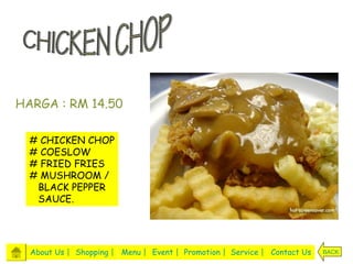 HARGA : RM 14.50

  #   CHICKEN CHOP
  #   COESLOW
  #   FRIED FRIES
  #   MUSHROOM /
      BLACK PEPPER
      SAUCE.




  About Us | Shopping | Menu | Event | Promotion | Service | Contact Us   BACK
 