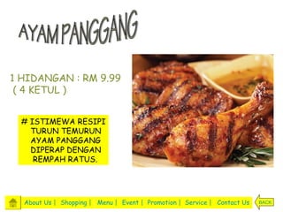 1 HIDANGAN : RM 9.99
 ( 4 KETUL )


 # ISTIMEWA RESIPI
   TURUN TEMURUN
   AYAM PANGGANG
   DIPERAP DENGAN
    REMPAH RATUS.




  About Us | Shopping | Menu | Event | Promotion | Service | Contact Us   BACK
 