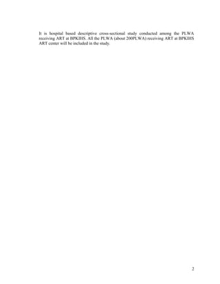 It is hospital based descriptive cross-sectional study conducted among the PLWA
receiving ART at BPKIHS. All the PLWA (about 200PLWA) receiving ART at BPKIHS
ART center will be included in the study.

2

 