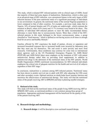 This study, which evaluated HIV infected patients with no clinical signs of AIDS, found
that majority of them had some degree of malnutrition. Malnutrition, which is often seen
at an advanced stage of HIV-infection, was a prominent feature in the early stages of HIV
infection because of the poor nutritional status of a significant percentage of individuals
in our environment. In general, the nutritional status of the normal Nigerian population is
lower compared to that of other countries. For example, a previous study states that in
Nigeria, 14% of normal females and 15% of males are underweight , which contrasts the
situation in Brazil, where 4.8% (men) and 11.7% (women) were found to be obese . The
inability of individual HIV-infected patients to meet the daily recommended dietary
allowance is more likely due to socioeconomic factors. More than a third of the HIVinfected patients in this study belonged to the lower socioeconomic status, a group
classified as “food insecure,” which is defined as not having access at all times to enough
food for an active and healthy lifestyle.5
Families affected by HIV experience the death of partner, divorce or separation and
increased household expenses due to increased health costs incurred by laboratory tests
that they must pay for themselves. The end result is more poverty and more food
insecurity. Unfortunately, these conditions may continue for some time as international
donor agencies such as the US Presidential Emergency Program for AIDS Relief
(PEPFAR) and AIDS Relief place more emphasis on the treatment of HIV with potent
antiretroviral therapy rather than on providing food supplements in addition to
antiretroviral drugs to the detriment of the nutritional status of the HIV patients. World
Health Organization (WHO) nutritional recommendations for HIV-infected individuals
emphasize the critical role of adequate nutrition for the health and survival of all subjects
regardless of their HIV stage. 6
In conclusion, malnutrition is common among HIV-infected patients. Nutritional status
has been shown to predict survival rate in adult with HIV after adjusting for CD4 count
and other secondary events. Optimal nutrition no doubt helps boost immune function and
maximize the effectiveness of antiretroviral therapy. This study will find the nutritional
status of the people receiving ART at BPKIHS and help in planning needful strategies.
5. Rational of the study.
This study will find out the nutritional status of the people living AIDS receiving ART at
BPKIHS ART centre, as nutritional problem is very common among these group of
population. Appropriate nutritional management will be beneficial for the quality of life
of the patient receiving ART.

6. Research design and methodology.
A. Research design: it will be descriptive cross sectional research design.

4

 