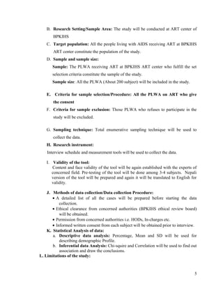 B. Research Setting/Sample Area: The study will be conducted at ART center of
BPKIHS
C. Target population: All the people living with AIDS receiving ART at BPKIHS
ART center constitute the population of the study.
D. Sample and sample size:
Sample: The PLWA receiving ART at BPKIHS ART center who fulfill the set
selection criteria constitute the sample of the study.
Sample size: All the PLWA (About 200 subject) will be included in the study.
E. Criteria for sample selection/Procedure: All the PLWA on ART who give
the consent
F. Criteria for sample exclusion: Those PLWA who refuses to participate in the
study will be excluded.
G. Sampling technique: Total enumerative sampling technique will be used to
collect the data.
H. Research instrument:
Interview schedule and measurement tools will be used to collect the data.
I. Validity of the tool:
Content and face validity of the tool will be again established with the experts of
concerned field. Pre-testing of the tool will be done among 3-4 subjects. Nepali
version of the tool will be prepared and again it will be translated to English for
validity.
J. Methods of data collection/Data collection Procedure:
• A detailed list of all the cases will be prepared before starting the data
collection.
• Ethical clearance from concerned authorities (BPKIHS ethical review board)
will be obtained.
• Permission from concerned authorities i.e. HODs, In-charges etc.
• Informed written consent from each subject will be obtained prior to interview.
K. Statistical Analysis of data:
a. Descriptive data analysis: Percentage, Mean and SD will be used for
describing demographic Profile.
b. Inferential data Analysis: Chi-squire and Correlation will be used to find out
association and draw the conclusions.
L. Limitations of the study:

5

 