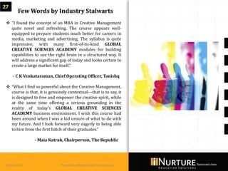 27
        Few Words by Industry Stalwarts
  "I found the concept of an MBA in Creative Management
   quite novel and refreshing. The course appears well-
   equipped to prepare students much better for careers in
   media, marketing and advertising. The syllabus is quite
   impressive, with many first-of-its-kind GLOBAL
   CREATIVE SCIENCES ACADEMY modules for building
   capabilities to use the right brain in a structured way. It
   will address a significant gap of today and looks certain to
   create a large market for itself.“

     - C K Venkataraman, Chief Operating Officer, Tanishq

  “What I find so powerful about the Creative Management,
   course is that, it is genuinely contextual---that is to say, it
   is designed to free and empower the creative spirit, while
   at the same time offering a serious grounding in the
   reality of today's GLOBAL CREATIVE SCIENCES
   ACADEMY business environment. I wish this course had
   been around when I was a kid unsure of what to do with
   my future. And I look forward very eagerly to being able
   to hire from the first batch of their graduates.”

                 - Maia Katrak, Chairperson, The Republic




 March 2013                     Private & confidential. Not for circulation
 