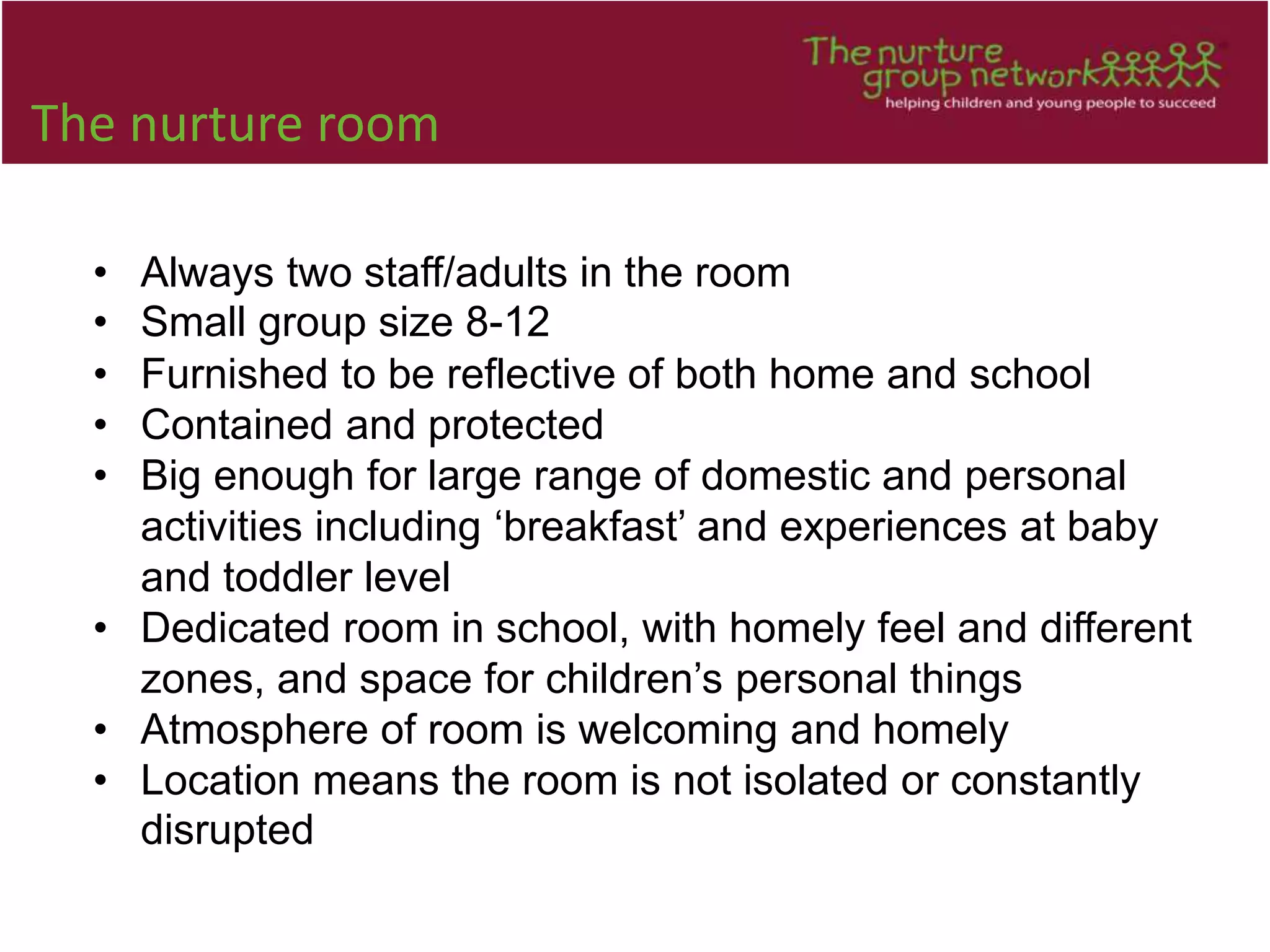 The nurture room
• Always two staff/adults in the room
• Small group size 8-12
• Furnished to be reflective of both home and school
• Contained and protected
• Big enough for large range of domestic and personal
activities including ‘breakfast’ and experiences at baby
and toddler level
• Dedicated room in school, with homely feel and different
zones, and space for children’s personal things
• Atmosphere of room is welcoming and homely
• Location means the room is not isolated or constantly
disrupted
 