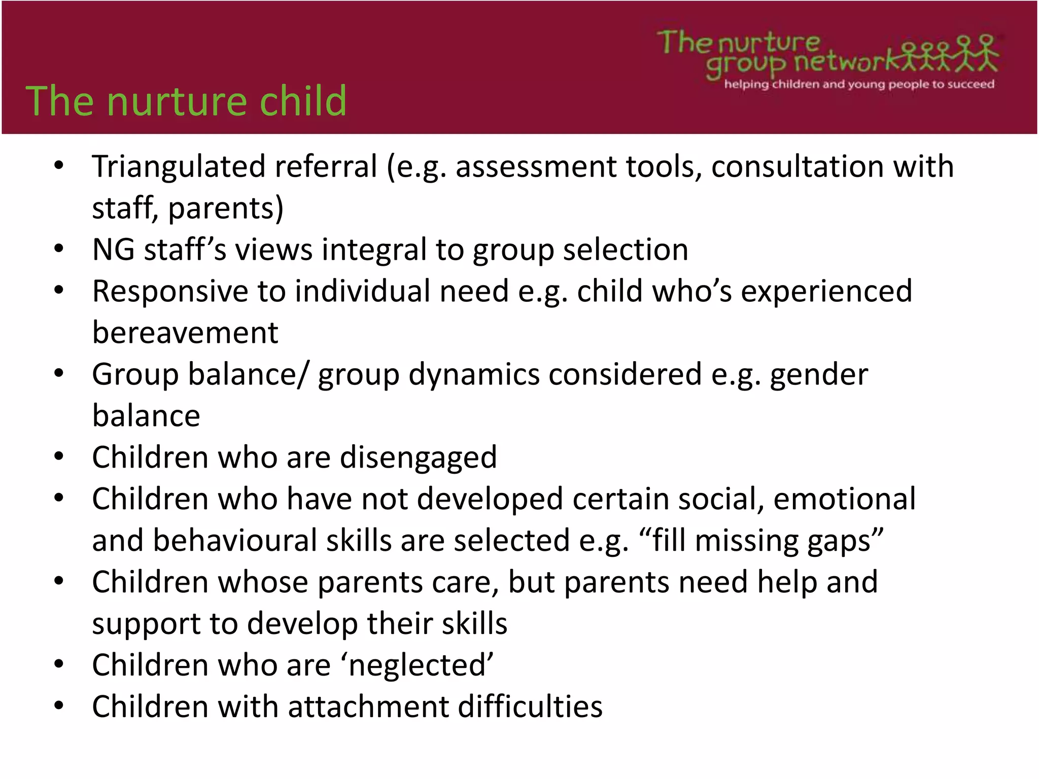 The nurture child
• Triangulated referral (e.g. assessment tools, consultation with
staff, parents)
• NG staff’s views integral to group selection
• Responsive to individual need e.g. child who’s experienced
bereavement
• Group balance/ group dynamics considered e.g. gender
balance
• Children who are disengaged
• Children who have not developed certain social, emotional
and behavioural skills are selected e.g. “fill missing gaps”
• Children whose parents care, but parents need help and
support to develop their skills
• Children who are ‘neglected’
• Children with attachment difficulties
 