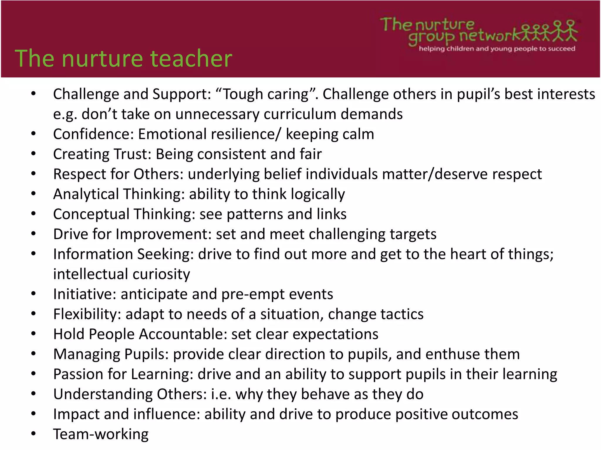 The nurture teacher
• Challenge and Support: “Tough caring”. Challenge others in pupil’s best interests
e.g. don’t take on unnecessary curriculum demands
• Confidence: Emotional resilience/ keeping calm
• Creating Trust: Being consistent and fair
• Respect for Others: underlying belief individuals matter/deserve respect
• Analytical Thinking: ability to think logically
• Conceptual Thinking: see patterns and links
• Drive for Improvement: set and meet challenging targets
• Information Seeking: drive to find out more and get to the heart of things;
intellectual curiosity
• Initiative: anticipate and pre-empt events
• Flexibility: adapt to needs of a situation, change tactics
• Hold People Accountable: set clear expectations
• Managing Pupils: provide clear direction to pupils, and enthuse them
• Passion for Learning: drive and an ability to support pupils in their learning
• Understanding Others: i.e. why they behave as they do
• Impact and influence: ability and drive to produce positive outcomes
• Team-working
 