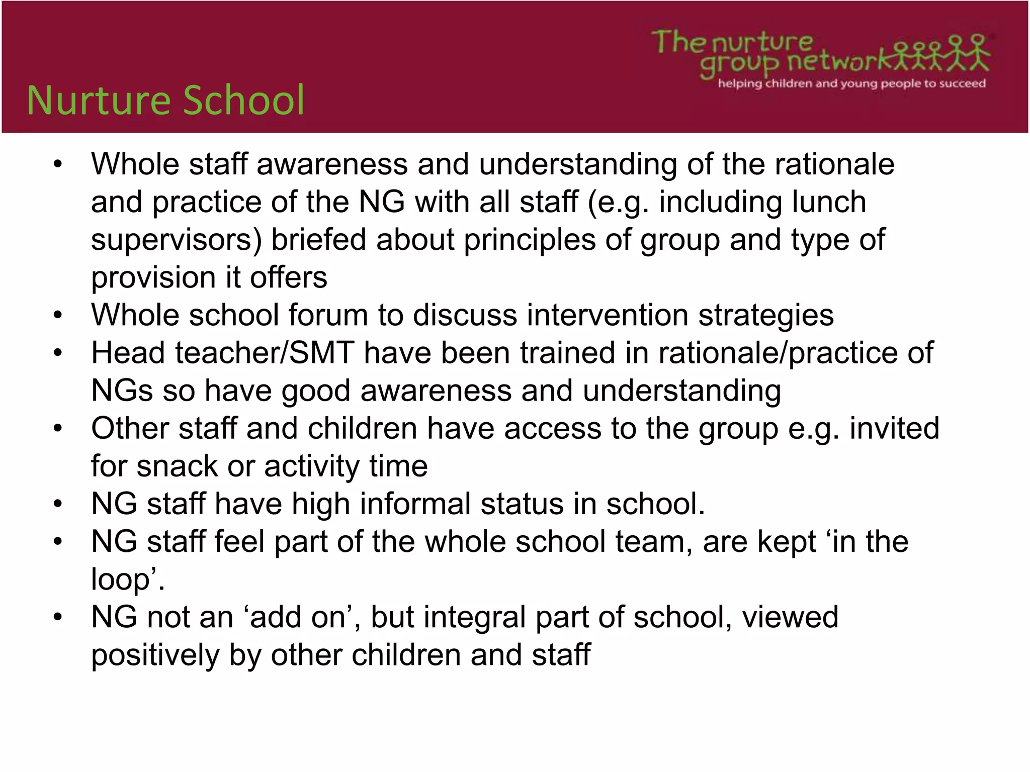 Nurture School
• Whole staff awareness and understanding of the rationale
and practice of the NG with all staff (e.g. including lunch
supervisors) briefed about principles of group and type of
provision it offers
• Whole school forum to discuss intervention strategies
• Head teacher/SMT have been trained in rationale/practice of
NGs so have good awareness and understanding
• Other staff and children have access to the group e.g. invited
for snack or activity time
• NG staff have high informal status in school.
• NG staff feel part of the whole school team, are kept ‘in the
loop’.
• NG not an ‘add on’, but integral part of school, viewed
positively by other children and staff
 
