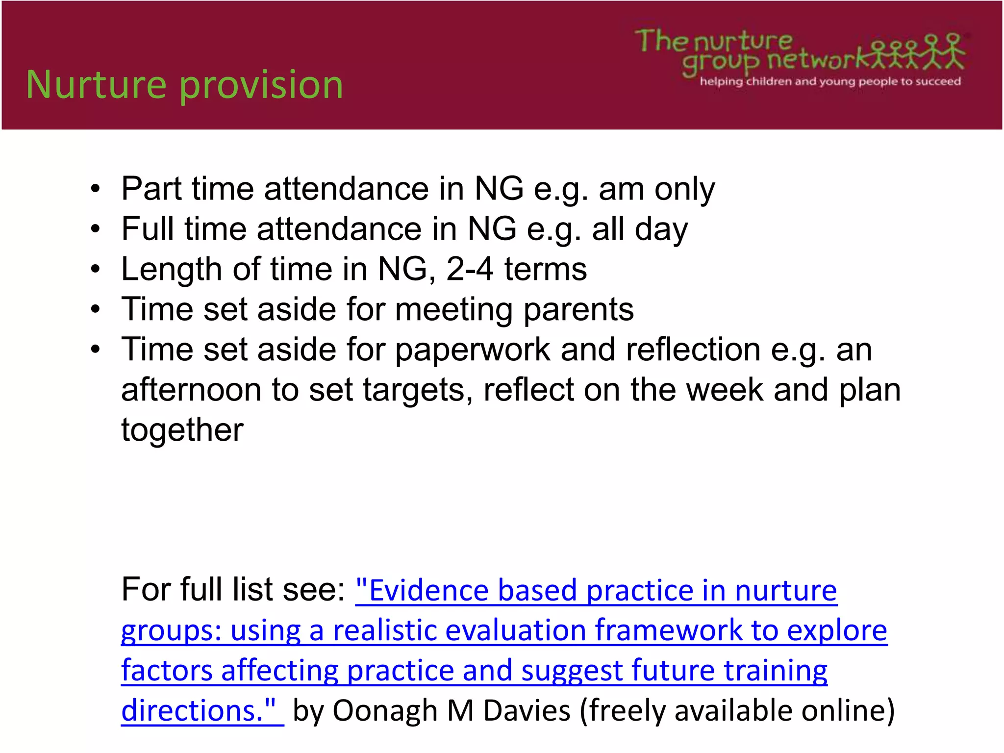Nurture provision
• Part time attendance in NG e.g. am only
• Full time attendance in NG e.g. all day
• Length of time in NG, 2-4 terms
• Time set aside for meeting parents
• Time set aside for paperwork and reflection e.g. an
afternoon to set targets, reflect on the week and plan
together
For full list see: "Evidence based practice in nurture
groups: using a realistic evaluation framework to explore
factors affecting practice and suggest future training
directions." by Oonagh M Davies (freely available online)
 