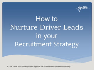 How to 
Nurture Driver Leads 
in your 
Recruitment Strategy 
A Free Guide from The Hightower Agency, the Leader in Recruitment Advertising. 
 