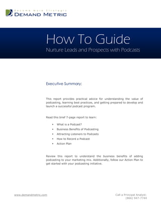 How To Guide
                   Nurture Leads and Prospects with Podcasts




                   Executive Summary:


                   This report provides practical advice for understanding the value of
                   podcasting, learning best practices, and getting prepared to develop and
                   launch a successful podcast program.



                   Read this brief 7-page report to learn:

                          What is a Podcast?
                          Business Benefits of Podcasting
                          Attracting Listeners to Podcasts
                          How to Record a Podcast
                          Action Plan



                   Review this report to understand the business benefits of adding
                   podcasting to your marketing mix. Additionally, follow our Action Plan to
                   get started with your podcasting initiative.




www.demandmetric.com                                                   Call a Principal Analyst:
                                                                               (866) 947-7744
 
