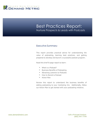www.demandmetric.com Call a Principal Analyst:
(866) 947-7744
Best Practices Report:
Nurture Prospects & Leads with Podcasts
Executive Summary:
This report provides practical advice for understanding the
value of podcasting, learning best practices, and getting
prepared to develop and launch a successful podcast program.
Read this brief 8-page report to learn:
• What is a Podcast?
• Business Benefits of Podcasting
• Attracting Listeners to Podcasts
• How to Record a Podcast
• Action Plan
Review this report to understand the business benefits of
adding podcasting to your marketing mix. Additionally, follow
our Action Plan to get started with your podcasting initiative.
 