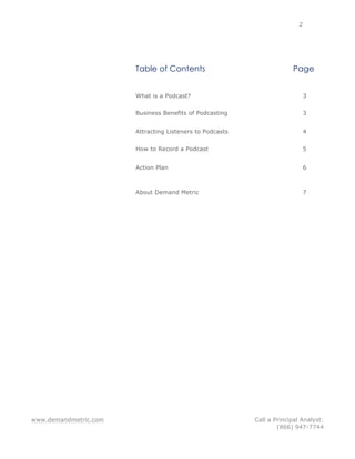 www.demandmetric.com Call a Principal Analyst:
(866) 947-7744
2
Table of Contents Page
What is a Podcast? 3
Business Benefits of Podcasting 3
Attracting Listeners to Podcasts 4
How to Record a Podcast 5
Action Plan 6
About Demand Metric 7
 