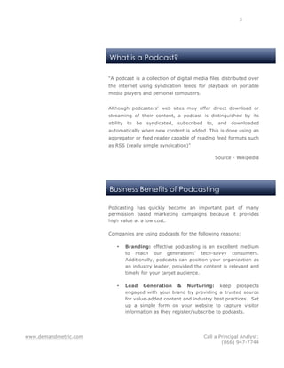 www.demandmetric.com Call a Principal Analyst:
(866) 947-7744
3
What is a Podcast?
Business Benefits of Podcasting
“A podcast is a collection of digital media files distributed over
the internet using syndication feeds for playback on portable
media players and personal computers.
Although podcasters' web sites may offer direct download or
streaming of their content, a podcast is distinguished by its
ability to be syndicated, subscribed to, and downloaded
automatically when new content is added. This is done using an
aggregator or feed reader capable of reading feed formats such
as RSS (really simple syndication)”
Source - Wikipedia
Podcasting has quickly become an important part of many
permission based marketing campaigns because it provides
high value at a low cost.
Companies are using podcasts for the following reasons:
• Branding: effective podcasting is an excellent medium
to reach our generations’ tech-savvy consumers.
Additionally, podcasts can position your organization as
an industry leader, provided the content is relevant and
timely for your target audience.
• Lead Generation & Nurturing: keep prospects
engaged with your brand by providing a trusted source
for value-added content and industry best practices. Set
up a simple form on your website to capture visitor
information as they register/subscribe to podcasts.
 