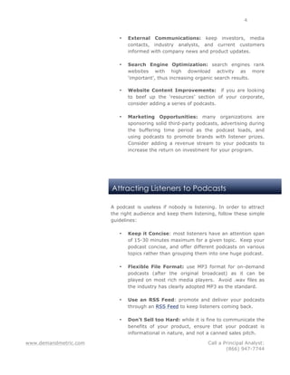 www.demandmetric.com Call a Principal Analyst:
(866) 947-7744
4
Attracting Listeners to Podcasts
• External Communications: keep investors, media
contacts, industry analysts, and current customers
informed with company news and product updates.
• Search Engine Optimization: search engines rank
websites with high download activity as more
‘important’, thus increasing organic search results.
• Website Content Improvements: if you are looking
to beef up the ‘resources’ section of your corporate,
consider adding a series of podcasts.
• Marketing Opportunities: many organizations are
sponsoring solid third-party podcasts, advertising during
the buffering time period as the podcast loads, and
using podcasts to promote brands with listener prizes.
Consider adding a revenue stream to your podcasts to
increase the return on investment for your program.
A podcast is useless if nobody is listening. In order to attract
the right audience and keep them listening, follow these simple
guidelines:
• Keep it Concise: most listeners have an attention span
of 15-30 minutes maximum for a given topic. Keep your
podcast concise, and offer different podcasts on various
topics rather than grouping them into one huge podcast.
• Flexible File Format: use MP3 format for on-demand
podcasts (after the original broadcast) as it can be
played on most rich media players. Avoid .wav files as
the industry has clearly adopted MP3 as the standard.
• Use an RSS Feed: promote and deliver your podcasts
through an RSS Feed to keep listeners coming back.
• Don’t Sell too Hard: while it is fine to communicate the
benefits of your product, ensure that your podcast is
informational in nature, and not a canned sales pitch.
 