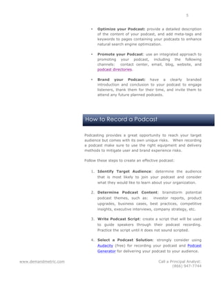www.demandmetric.com Call a Principal Analyst:
(866) 947-7744
5
How to Record a Podcast
• Optimize your Podcast: provide a detailed description
of the content of your podcast, and add meta-tags and
keywords to pages containing your podcasts to enhance
natural search engine optimization.
• Promote your Podcast: use an integrated approach to
promoting your podcast, including the following
channels: contact center, email, blog, website, and
podcast directories.
• Brand your Podcast: have a clearly branded
introduction and conclusion to your podcast to engage
listeners, thank them for their time, and invite them to
attend any future planned podcasts.
Podcasting provides a great opportunity to reach your target
audience but comes with its own unique risks. When recording
a podcast make sure to use the right equipment and delivery
methods to mitigate user and brand experience risks.
Follow these steps to create an effective podcast:
1. Identify Target Audience: determine the audience
that is most likely to join your podcast and consider
what they would like to learn about your organization.
2. Determine Podcast Content: brainstorm potential
podcast themes, such as: investor reports, product
upgrades, business cases, best practices, competitive
insights, executive interviews, company strategy, etc.
3. Write Podcast Script: create a script that will be used
to guide speakers through their podcast recording.
Practice the script until it does not sound scripted.
4. Select a Podcast Solution: strongly consider using
Audacity (free) for recording your podcast and Podcast
Generator for delivering your podcast to your audience.
 