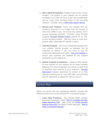 www.demandmetric.com Call a Principal Analyst:
(866) 947-7744
6
Action Plan
5. Get a Solid Microphone: Ambient noise can be a major
problem. The quality of your podcast can be greatly
increased if you take the time of day into consideration
and by using noise canceling filters in the recording
software. Consider using a USB audio capture device.
6. Record your Podcast: record your podcast with key
speakers, ensuring it is no longer than 30 minutes or
more than 10MB in size. Re-record your podcast until it
sounds extremely polished. Consider using Pinnacle
Systems’ Pinnacle Podcast Factory solution for an end-
to-end recording solution. Add text notes to make your
podcast easily searchable for specific content.
7. Test the Podcast: check your bandwidth package with
your website hosting provider as podcasts can be
expensive to deliver if you are have to pay for
incremental downloads and traffic. Ping your podcast to
ensure your podcasts are updated at any podcast
directories you are posting on.
8. Deliver Podcast to Audience: upload an MP3 version
of your podcast to your website (to be made available
following the initial broadcast) and create an RSS Feed
to distribute your podcast to your audience. Podcast
Generator’s solution automates to creation of an RSS
Feed by enclosing one or more MP3 files, and providing
the FTP application to upload the files to a server.
Before you launch into your podcasting initiative, consider the
following action items to get prepared for a successful project:
1. Learn Best Practices: read thought-leader, Rodney
Rumford’s whitepaper called “How to Leverage this New
Media Marketing Tool”. Also, check out iTunes Connect
Podcast Resources and Digital Trends blog post: “How to
Make a Successful Podcast.”
 